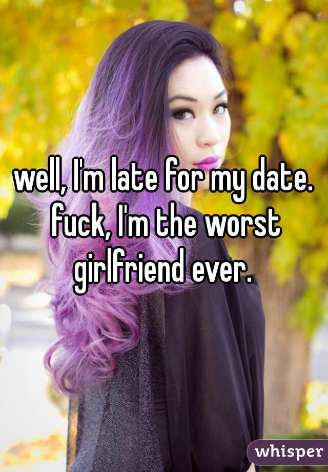 well, I'm late for my date. fuck, I'm the worst girlfriend ever. 