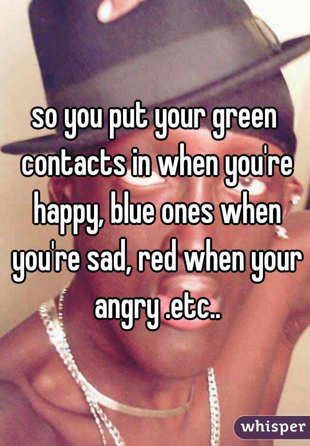 so you put your green contacts in when you're happy, blue ones when you're sad, red when your angry .etc..