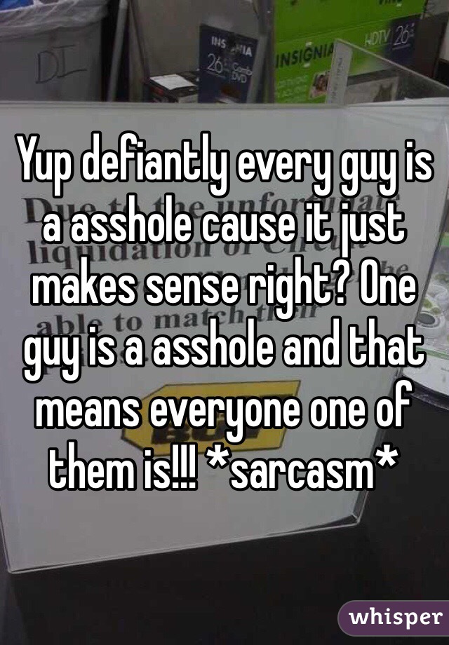 Yup defiantly every guy is a asshole cause it just makes sense right? One guy is a asshole and that means everyone one of them is!!! *sarcasm*