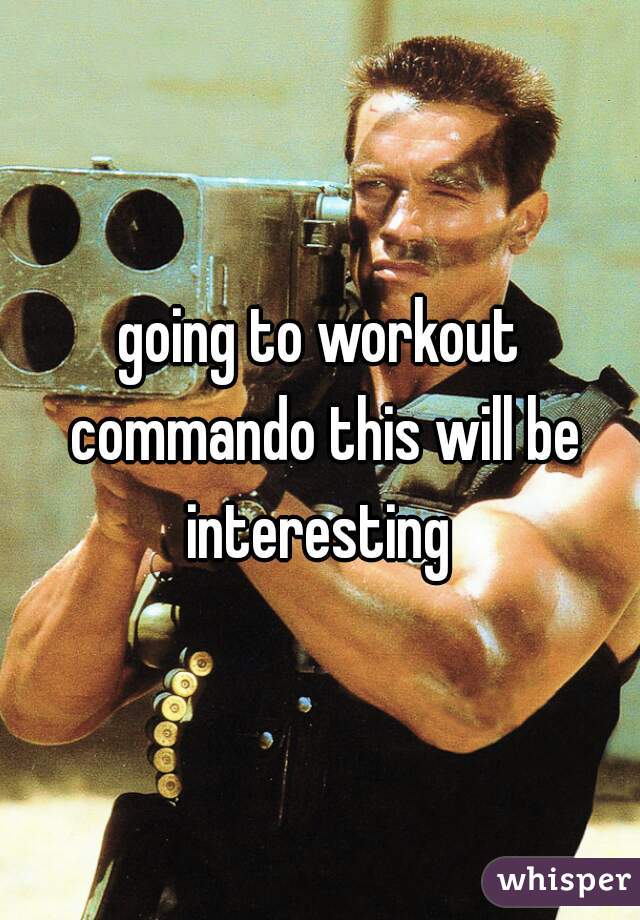 going to workout commando this will be interesting 