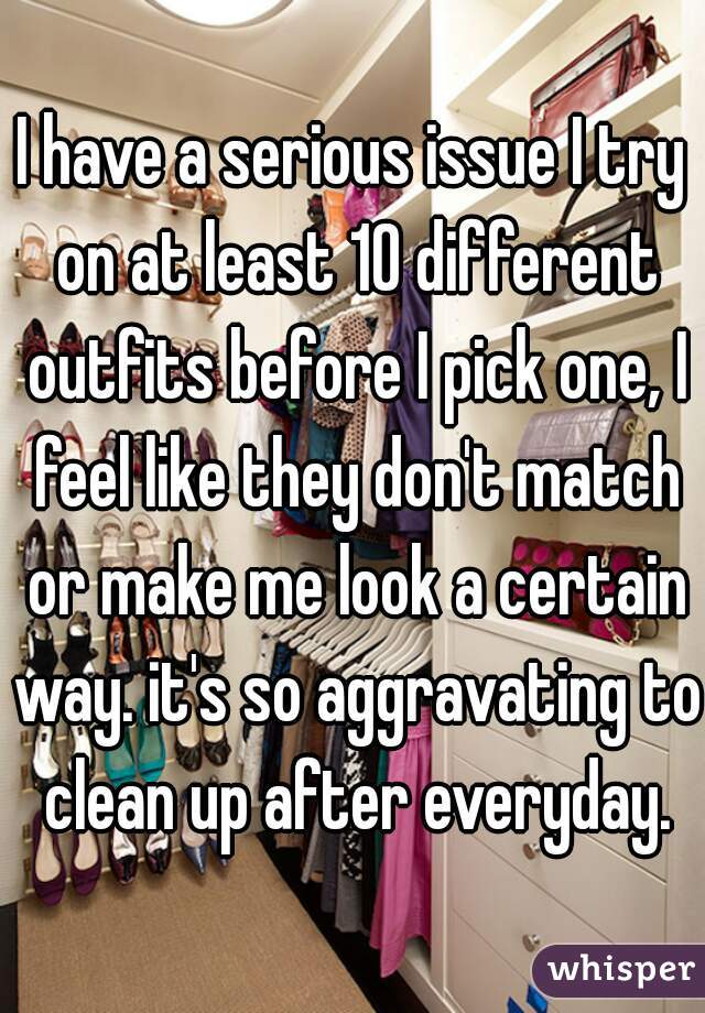 I have a serious issue I try on at least 10 different outfits before I pick one, I feel like they don't match or make me look a certain way. it's so aggravating to clean up after everyday.
