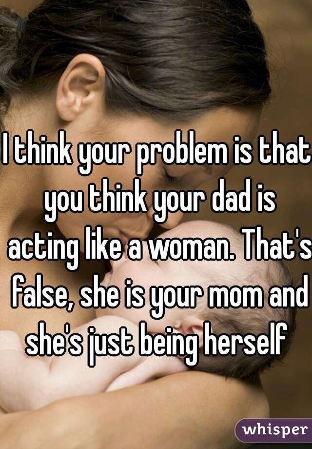 I think your problem is that you think your dad is acting like a woman. That's false, she is your mom and she's just being herself 