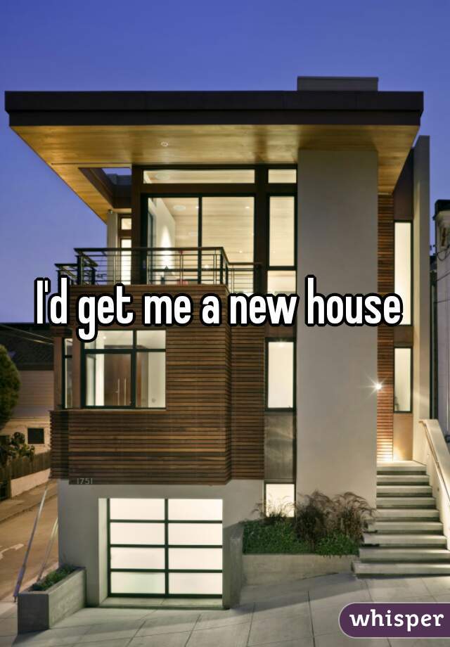 I'd get me a new house 