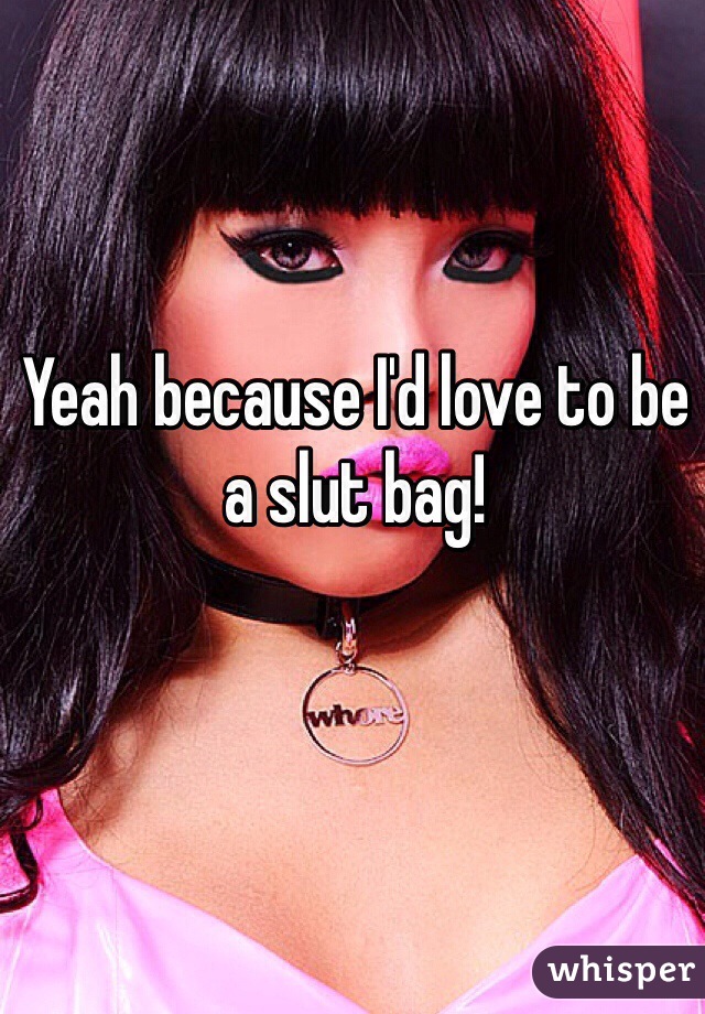 Yeah because I'd love to be a slut bag!