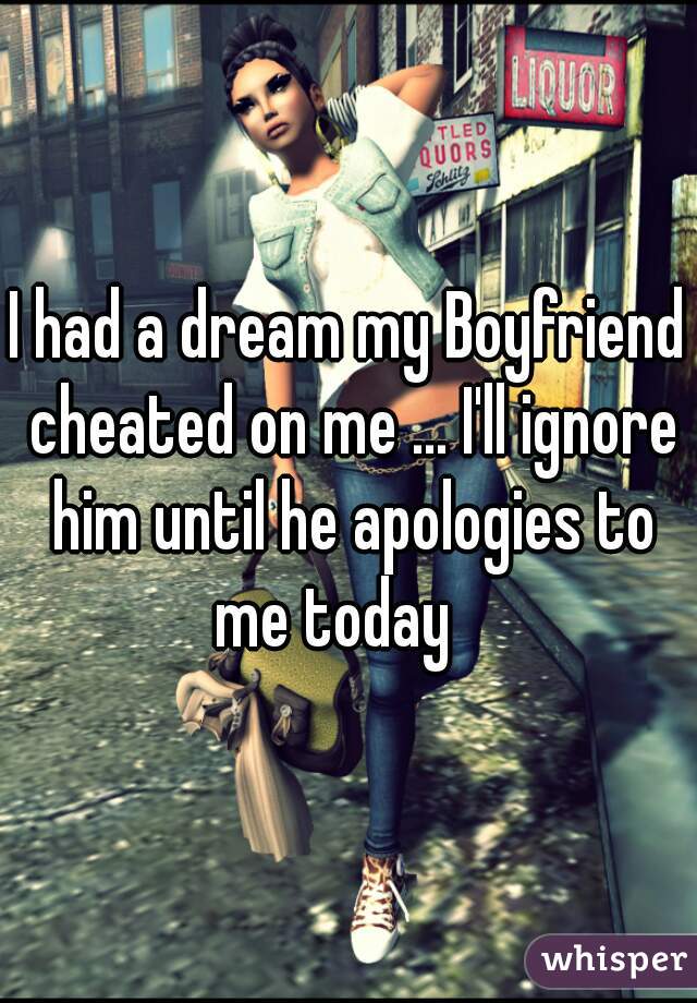 I had a dream my Boyfriend cheated on me ... I'll ignore him until he apologies to me today   