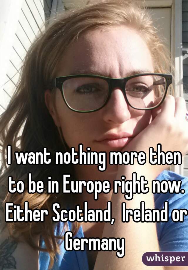 I want nothing more then to be in Europe right now. Either Scotland,  Ireland or Germany 