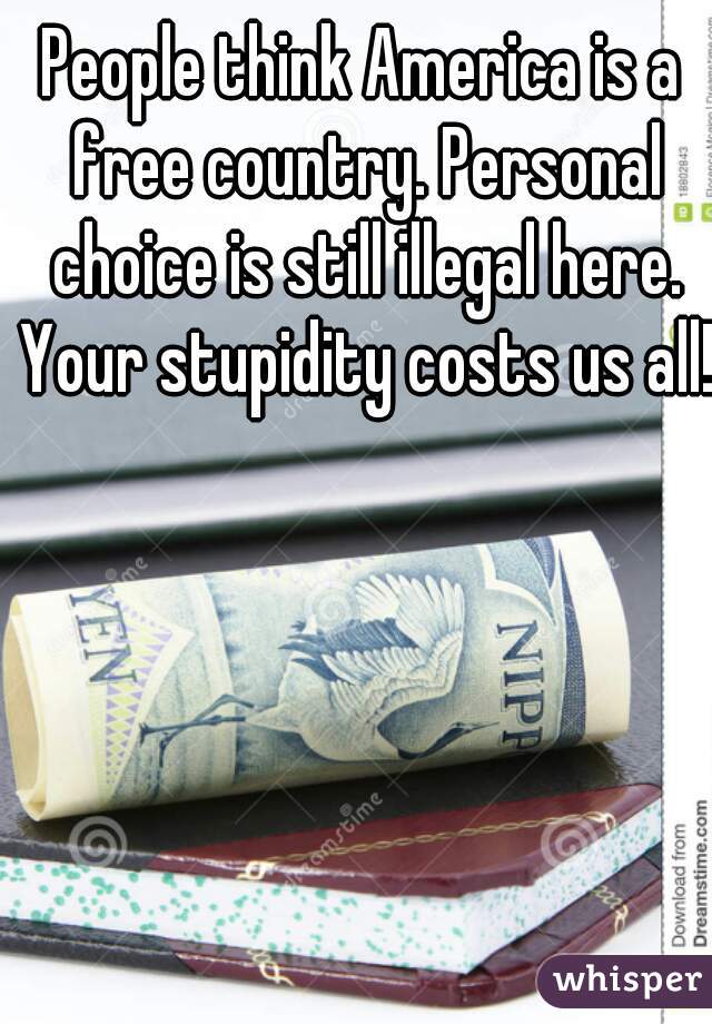 People think America is a free country. Personal choice is still illegal here. Your stupidity costs us all!