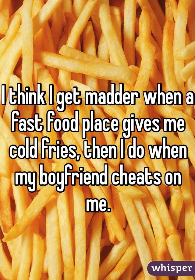 I think I get madder when a fast food place gives me cold fries, then I do when my boyfriend cheats on me.