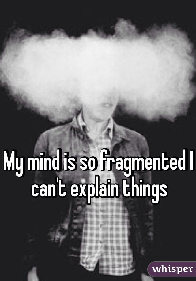 My mind is so fragmented I can't explain things
