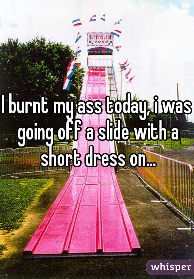 I burnt my ass today, i was going off a slide with a short dress on...