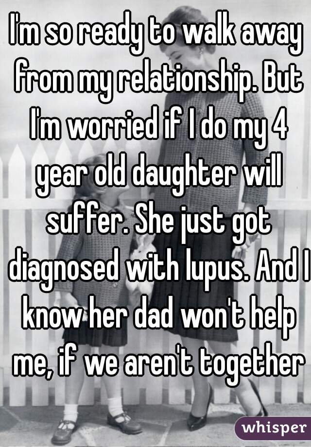 I'm so ready to walk away from my relationship. But I'm worried if I do my 4 year old daughter will suffer. She just got diagnosed with lupus. And I know her dad won't help me, if we aren't together