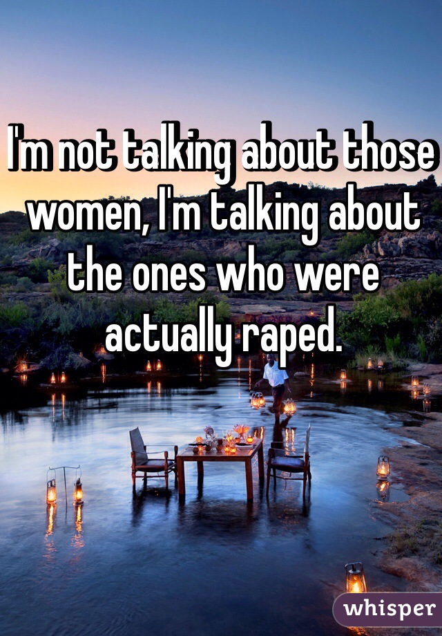 I'm not talking about those women, I'm talking about the ones who were actually raped.