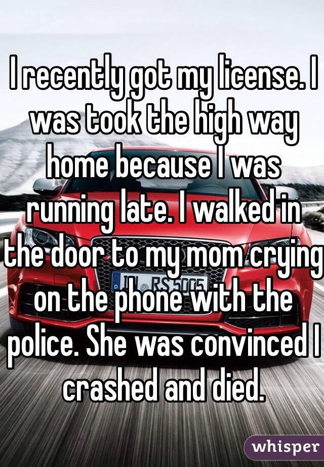 I recently got my license. I was took the high way home because I was running late. I walked in the door to my mom crying on the phone with the police. She was convinced I crashed and died.