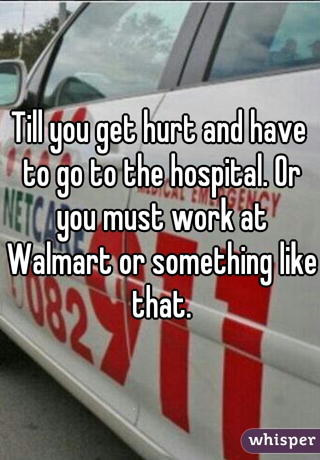 Till you get hurt and have to go to the hospital. Or you must work at Walmart or something like that.