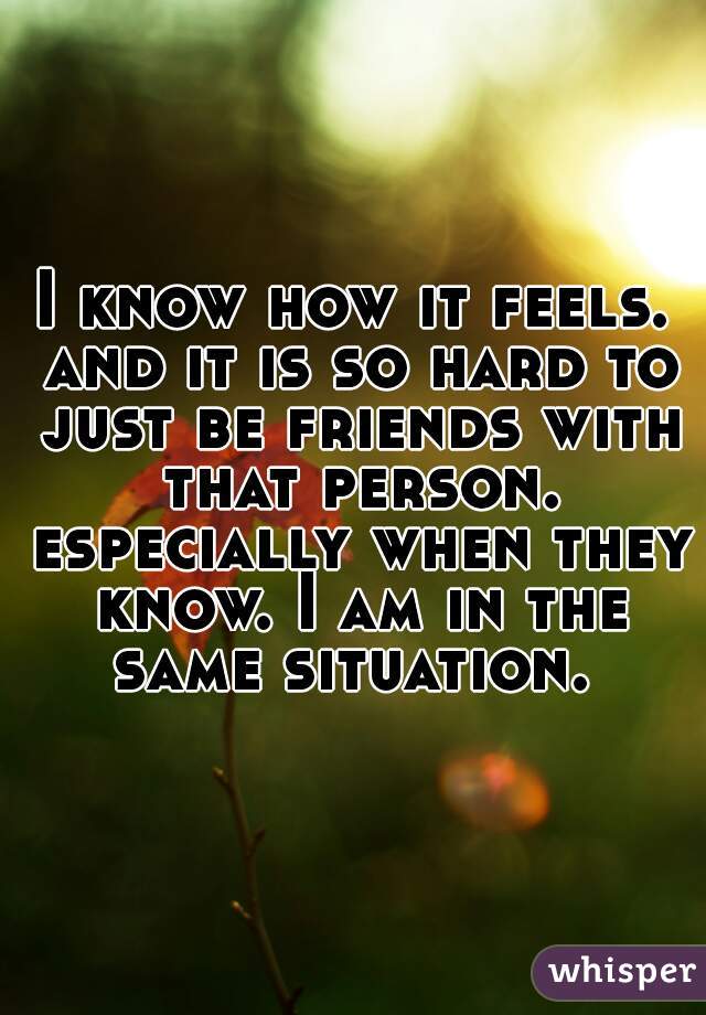 I know how it feels. and it is so hard to just be friends with that person. especially when they know. I am in the same situation. 