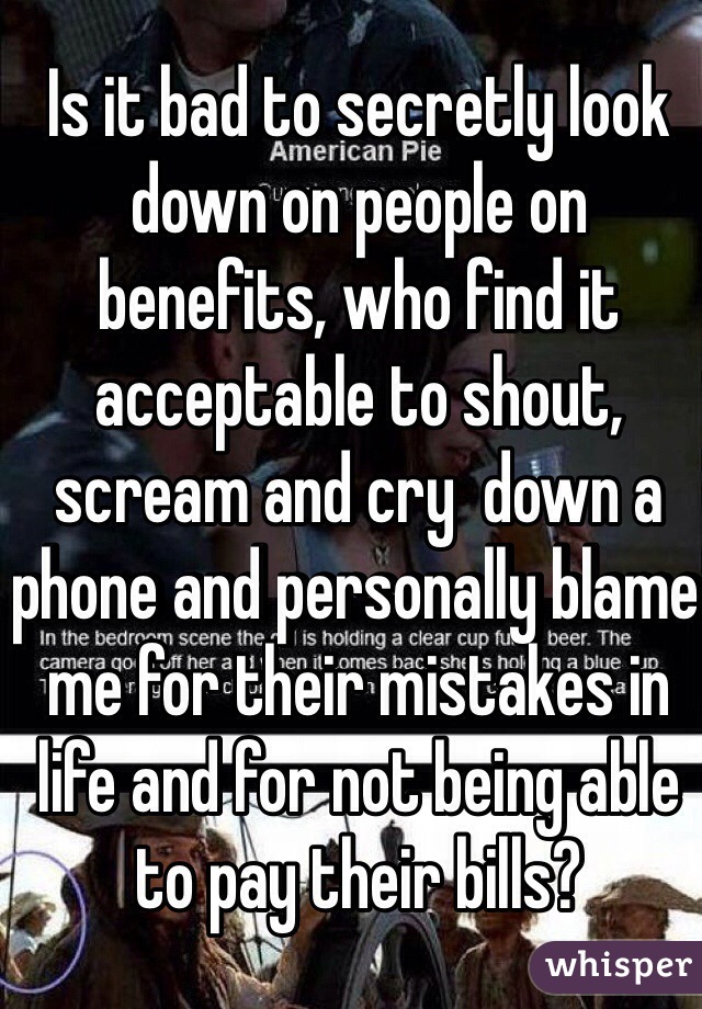 Is it bad to secretly look down on people on benefits, who find it acceptable to shout, scream and cry  down a phone and personally blame  me for their mistakes in life and for not being able to pay their bills? 