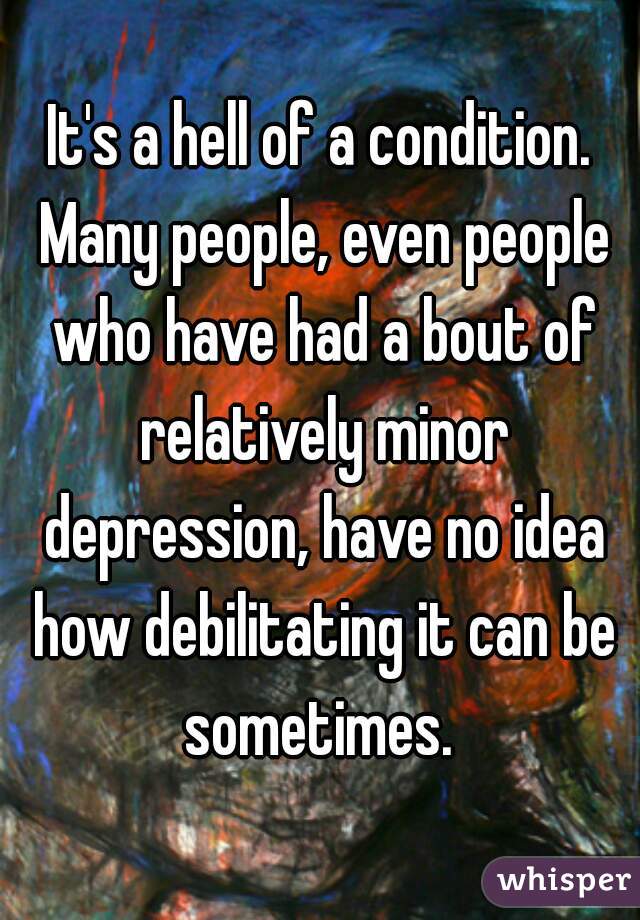 It's a hell of a condition. Many people, even people who have had a bout of relatively minor depression, have no idea how debilitating it can be sometimes. 