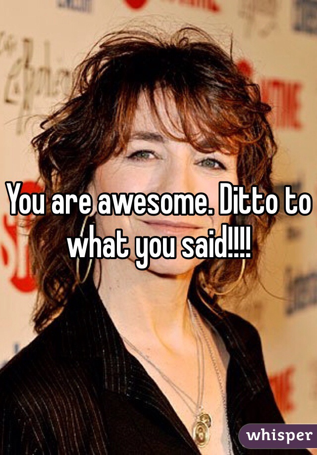 You are awesome. Ditto to what you said!!!!