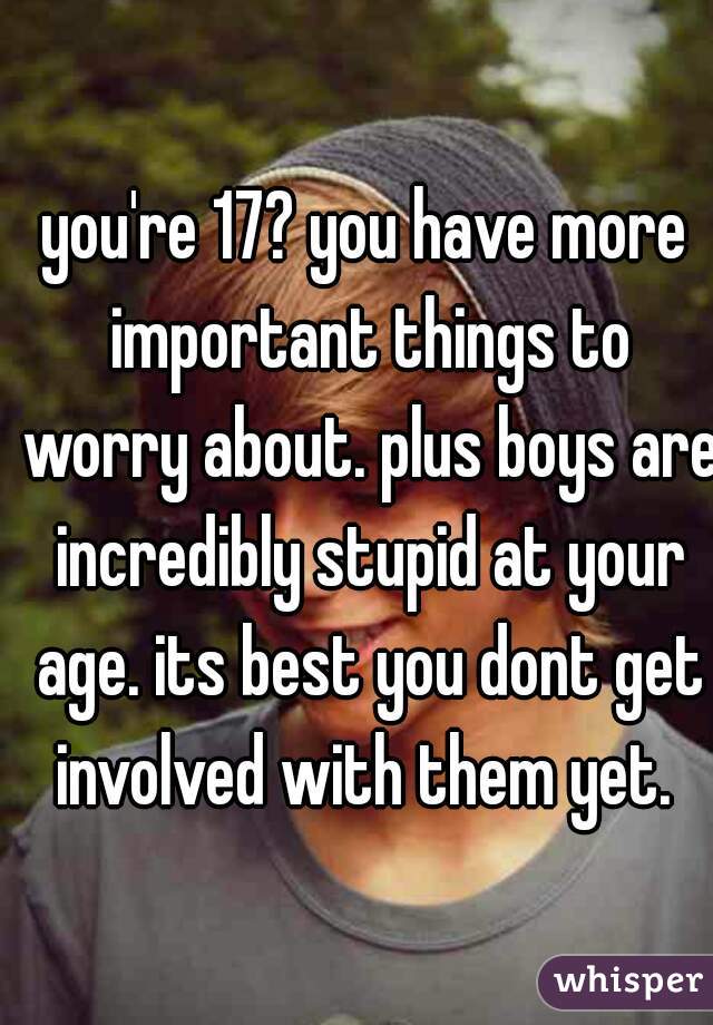 you're 17? you have more important things to worry about. plus boys are incredibly stupid at your age. its best you dont get involved with them yet. 
