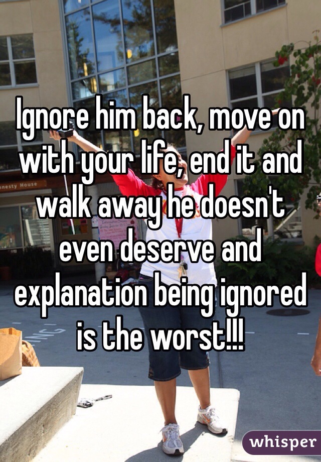 Ignore him back, move on with your life, end it and walk away he doesn't even deserve and explanation being ignored is the worst!!!