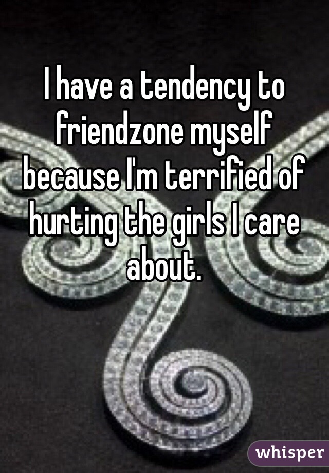 I have a tendency to friendzone myself because I'm terrified of hurting the girls I care about. 