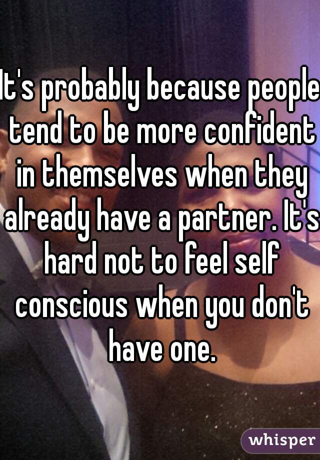 It's probably because people tend to be more confident in themselves when they already have a partner. It's hard not to feel self conscious when you don't have one.