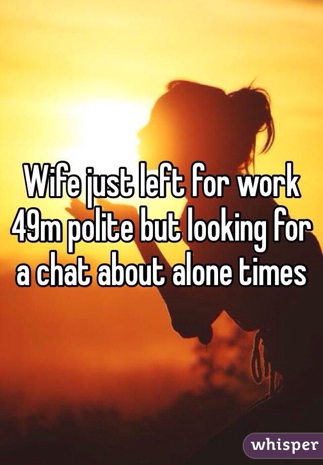 Wife just left for work
49m polite but looking for
a chat about alone times