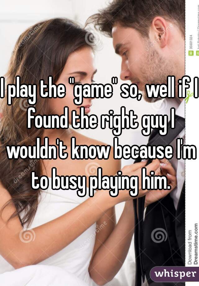 I play the "game" so, well if I found the right guy I wouldn't know because I'm to busy playing him.