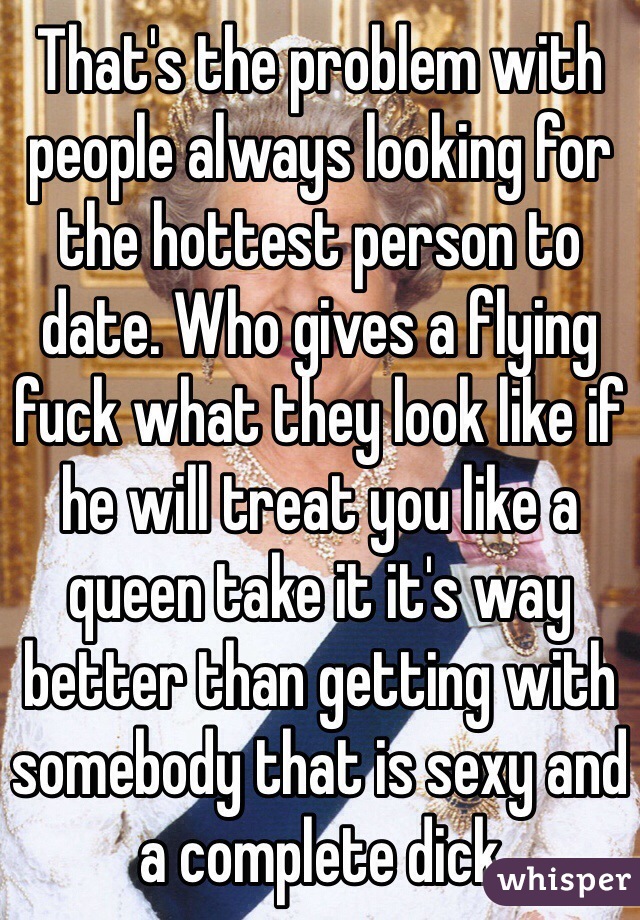 That's the problem with people always looking for the hottest person to date. Who gives a flying fuck what they look like if he will treat you like a queen take it it's way better than getting with somebody that is sexy and a complete dick 