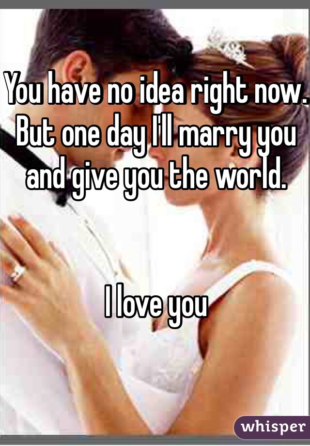 You have no idea right now. But one day I'll marry you and give you the world. 


I love you