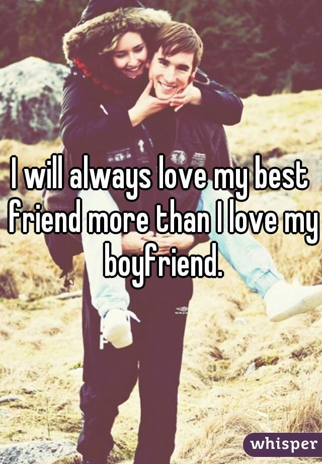 I will always love my best friend more than I love my boyfriend.