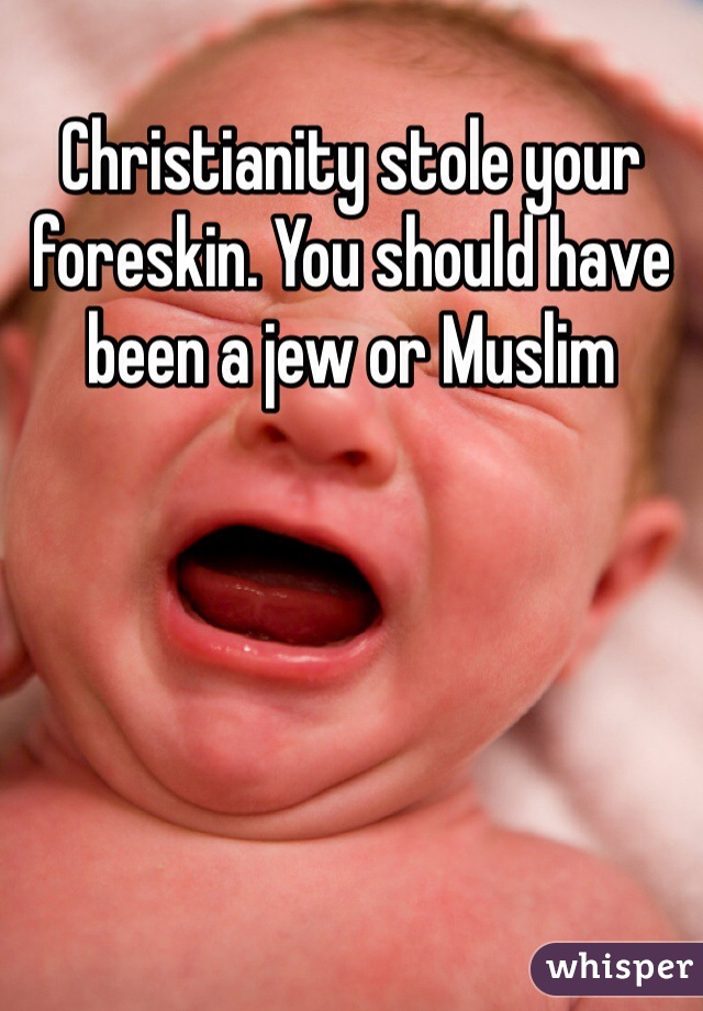 Christianity stole your foreskin. You should have been a jew or Muslim