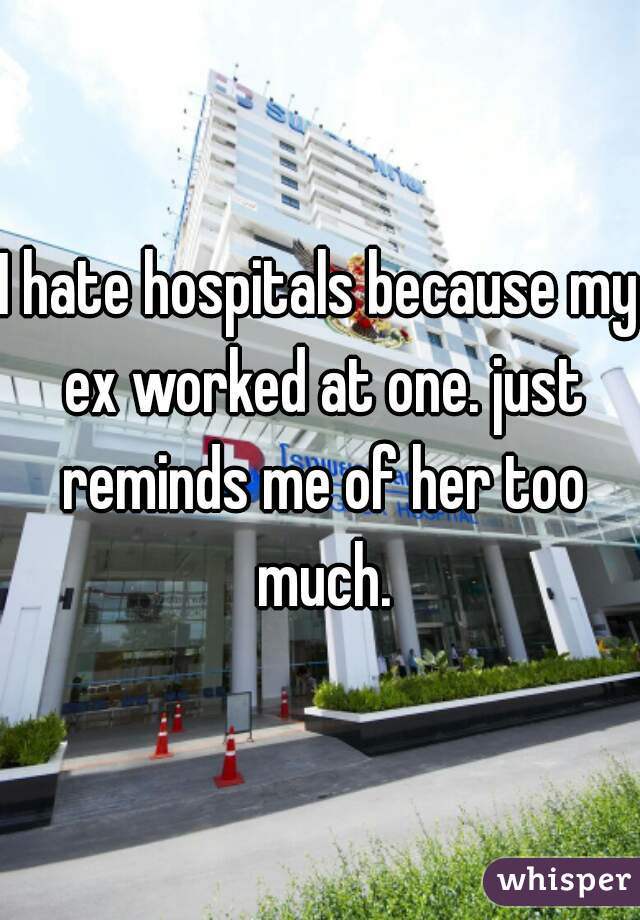 I hate hospitals because my ex worked at one. just reminds me of her too much.