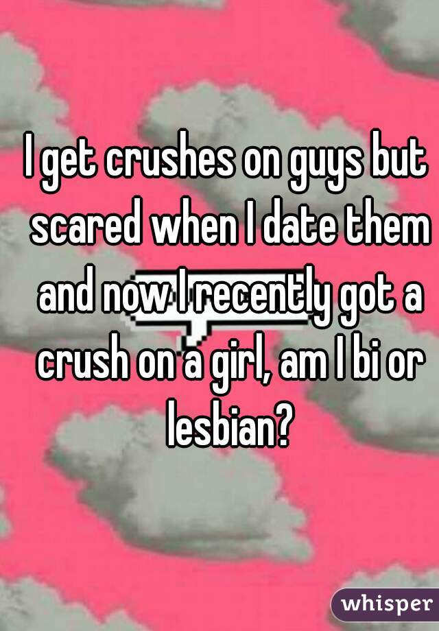 I get crushes on guys but scared when I date them and now I recently got a crush on a girl, am I bi or lesbian?