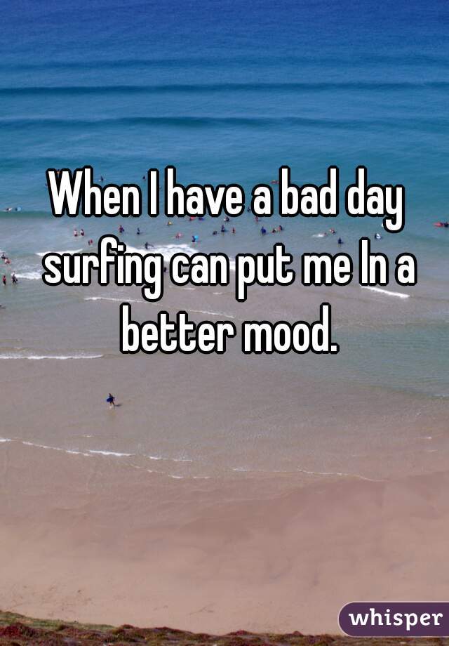 When I have a bad day surfing can put me In a better mood.