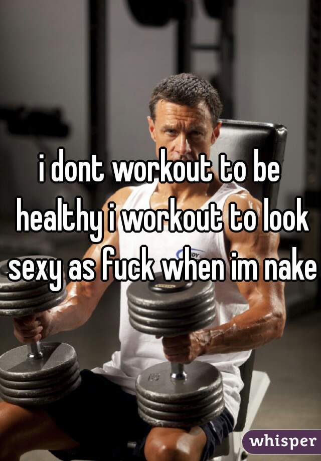 i dont workout to be healthy i workout to look sexy as fuck when im naked