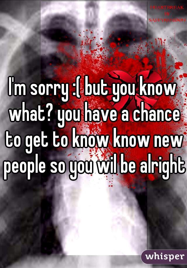 I'm sorry :( but you know what? you have a chance to get to know know new people so you wil be alright