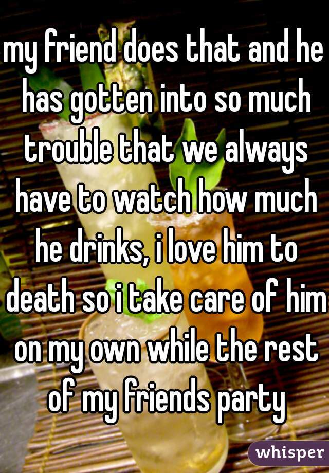 my friend does that and he has gotten into so much trouble that we always have to watch how much he drinks, i love him to death so i take care of him on my own while the rest of my friends party