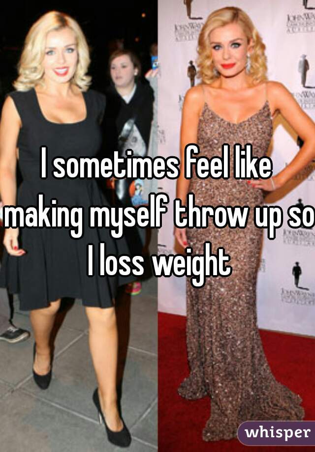 I sometimes feel like making myself throw up so I loss weight