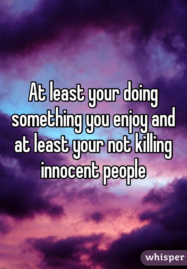 At least your doing something you enjoy and at least your not killing innocent people