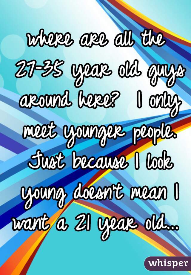 where are all the 27-35 year old guys around here?  I only meet younger people. Just because I look young doesn't mean I want a 21 year old... 