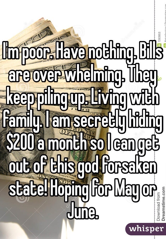 I'm poor. Have nothing. Bills are over whelming. They keep piling up. Living with family. I am secretly hiding $200 a month so I can get out of this god forsaken state! Hoping for May or June. 
