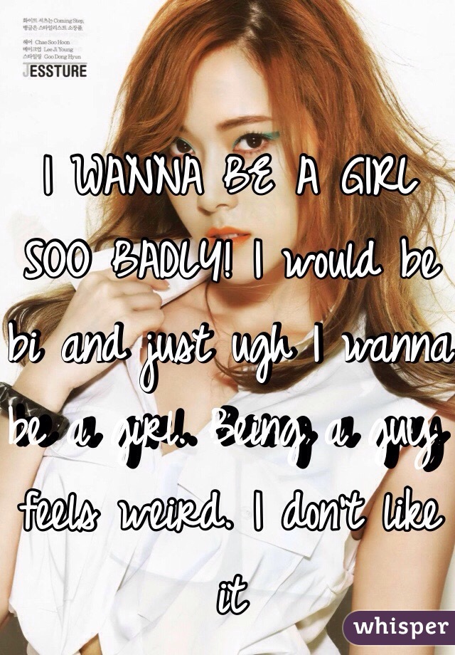 I WANNA BE A GIRL SOO BADLY! I would be bi and just ugh I wanna be a girl. Being a guy feels weird. I don't like it
