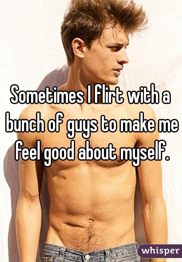 Sometimes I flirt with a bunch of guys to make me feel good about myself.