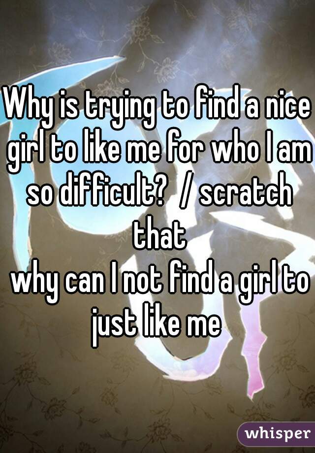 Why is trying to find a nice girl to like me for who I am so difficult?  / scratch that
 why can I not find a girl to just like me 