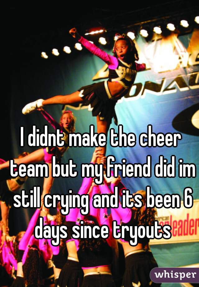I didnt make the cheer team but my friend did im still crying and its been 6 days since tryouts
