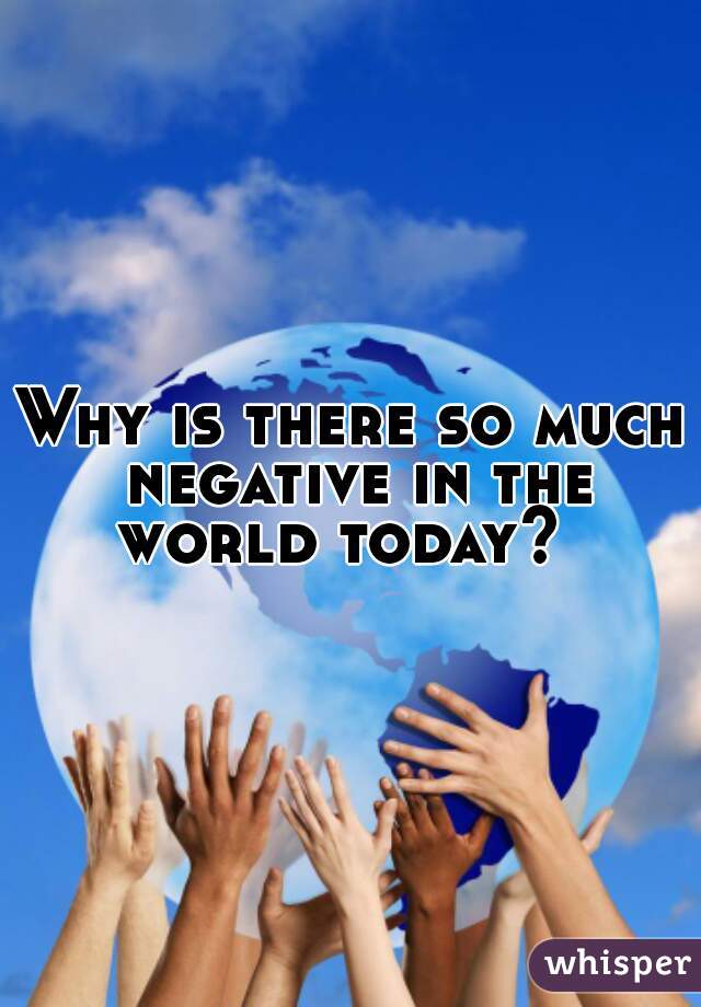 Why is there so much negative in the world today?  
