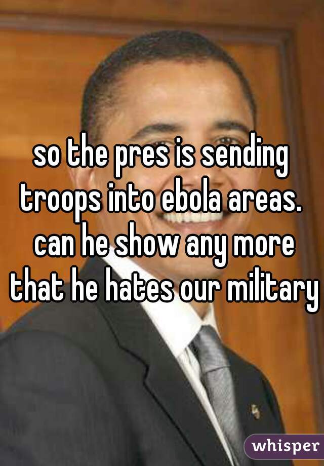 so the pres is sending troops into ebola areas.  can he show any more that he hates our military