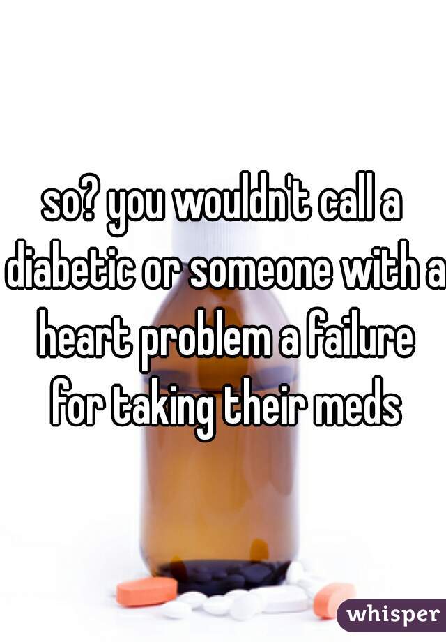 so? you wouldn't call a diabetic or someone with a heart problem a failure for taking their meds