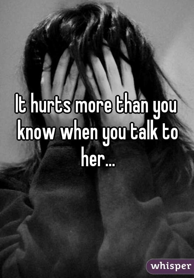 It hurts more than you know when you talk to her...
